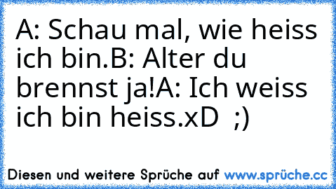 A: Schau mal, wie heiss ich bin.
B: Alter du brennst ja!
A: Ich weiss ich bin heiss.
xD  ;)