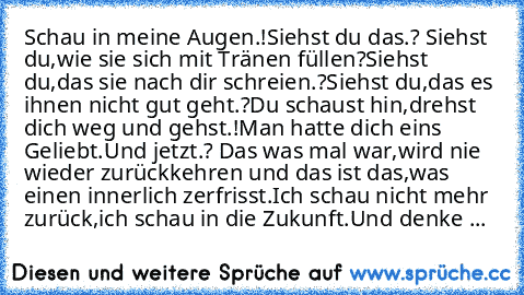 Schau in meine Augen.!
Siehst du das.? Siehst du,wie sie sich mit Tränen füllen?
Siehst du,das sie nach dir schreien.?
Siehst du,das es ihnen nicht gut geht.?
Du schaust hin,drehst dich weg und gehst.!
Man hatte dich eins Geliebt.Und jetzt.? Das was mal war,wird nie wieder zurückkehren und das ist das,was einen innerlich zerfrisst.
Ich schau nicht mehr zurück,ich schau in die Zukunft.Und denke ...