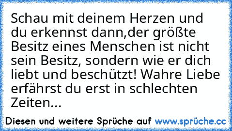 Schau mit deinem Herzen und du erkennst dann,
der größte Besitz eines Menschen ist nicht sein Besitz, sondern wie er dich liebt und beschützt! 
Wahre Liebe erfährst du erst in schlechten Zeiten... ♥