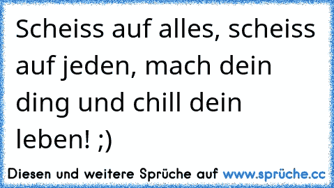 Scheiss auf alles, scheiss auf jeden, mach dein ding und chill dein leben! ;)