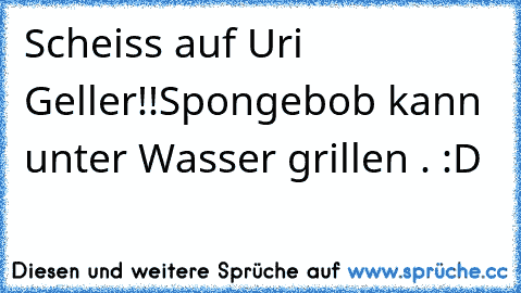 Scheiss auf Uri Geller!!
Spongebob kann unter Wasser grillen . :D