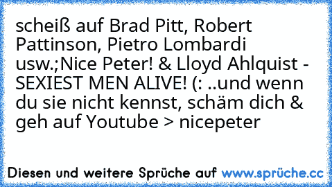 scheiß auf Brad Pitt, Robert Pattinson, Pietro Lombardi usw.;
Nice Peter! & Lloyd Ahlquist - SEXIEST MEN ALIVE! (: ♥
..und wenn du sie nicht kennst, schäm dich & geh auf Youtube > nicepeter