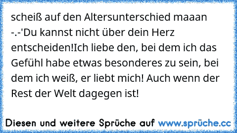 scheiß auf den Altersunterschied maaan -.-'
Du kannst nicht über dein Herz entscheiden!
Ich liebe den, bei dem ich das Gefühl habe etwas besonderes zu sein, bei dem ich weiß, er liebt mich! Auch wenn der Rest der Welt dagegen ist! ♥