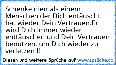 Schenke niemals einem Menschen der Dich entäuscht hat wieder Dein Vertrauen.Er wird Dich immer wieder enttäuschen und Dein Vertrauen benutzen, um Dich wieder zu verletzen !!