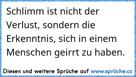 Schlimm ist nicht der Verlust, sondern die Erkenntnis, sich in einem Menschen geirrt zu haben.