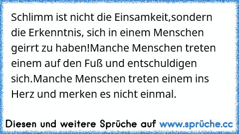 Schlimm ist nicht die Einsamkeit,
sondern die Erkenntnis, sich in einem Menschen geirrt zu haben!
Manche Menschen treten einem auf den Fuß und entschuldigen sich.
Manche Menschen treten einem ins Herz und merken es nicht einmal.