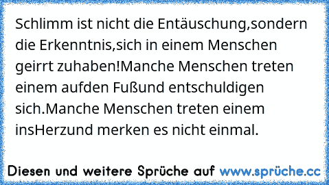 Schlimm ist nicht die Entäuschung,
sondern die Erkenntnis,
sich in einem Menschen geirrt zu
haben!
Manche Menschen treten einem auf
den Fuß
und entschuldigen sich.
Manche Menschen treten einem ins
Herz
und merken es nicht einmal.