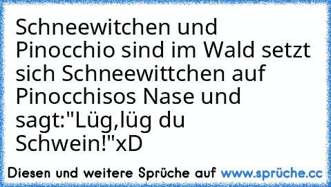 Schneewitchen und Pinocchio sind im Wald setzt sich Schneewittchen auf Pinocchisos Nase und sagt:"Lüg,lüg du Schwein!"
xD