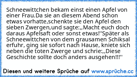 Schneewittchen bekam einst einen Apfel von einer Frau.Da sie an diesem Abend schon etwas vorhatte,schenkte sie den Apfel den sieben Zwergen,und sagte:,,Macht euch doch daraus Apfelsaft oder sonst etwas!''
Später als Schneewittchen von dem grausamen Schiksal erfuhr, ging sie sofort nach Hause, kniete sich neben die toten Zwerge und schrie:,,Diese Geschichte sollte doch anders ausgehen!!!''