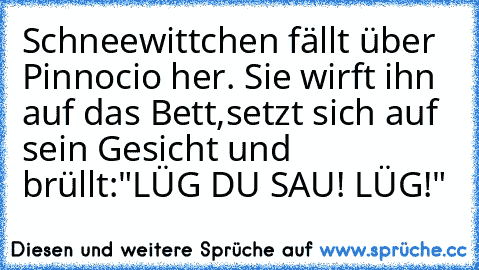 Schneewittchen fällt über Pinnocio her. Sie wirft ihn auf das Bett,
setzt sich auf sein Gesicht und brüllt:"LÜG DU SAU! LÜG!"