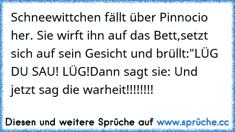 Schneewittchen fällt über Pinnocio her. Sie wirft ihn auf das Bett,
setzt sich auf sein Gesicht und brüllt:"LÜG DU SAU! LÜG!
Dann sagt sie: Und jetzt sag die warheit!!!!!!!!