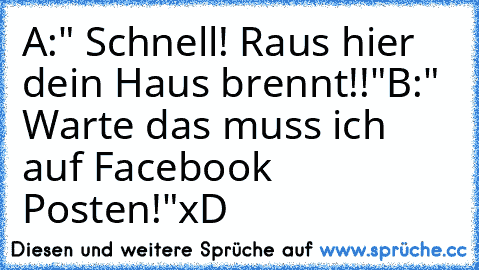 A:" Schnell! Raus hier dein Haus brennt!!"
B:" Warte das muss ich auf Facebook Posten!"
xD