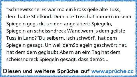 "Schnewitsche"
Es war ma ein krass geile alte Tuss, dem hatte Stiefkind. Dem alte Tuss hat immern in seim Spiegeln geguckt un den angelabert:
'Spiegeln, Spiegeln an scheissndreck Wand,
wem is dem geilste Tuss in Land?'
'Du selbern, isch schwör!', hat dem Spiegeln gesagt. Un weil dem
Spiegeln geschwört hat, hat dem dem geglaubt.
Abern an eim Tag hat dem scheissndreck Spiegeln gesagt, dass dem
Stief...