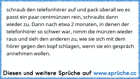 schraub den telefonhörer auf und pack überall wo es passt ein paar centmünzen rein, schraubs dann wieder zu.
 Dann nach etwa 2 monaten, in denen der telefonhörer so schwer war, nimm die münzen wieder raus und sieh den anderen zu, wie sie sich mit dem hörer gegen den kopf schlagen, wenn sie ein gespräch annehmen wollen.