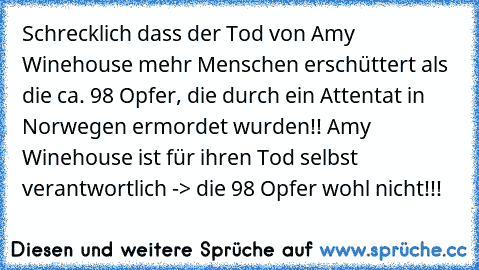 Schrecklich dass der Tod von Amy Winehouse mehr Menschen erschüttert als die ca. 98 Opfer, die durch ein Attentat in Norwegen ermordet wurden!! Amy Winehouse ist für ihren Tod selbst verantwortlich -> die 98 Opfer wohl nicht!!!