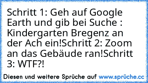 Schritt 1: Geh auf Google Earth und gib bei Suche : Kindergarten Bregenz an der Ach ein!
Schritt 2: Zoom an das Gebäude ran!
Schritt 3: WTF?!
