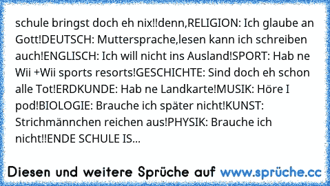 schule bringst doch eh nix!!
denn,
RELIGION: Ich glaube an Gott!
DEUTSCH: Muttersprache,lesen kann ich schreiben auch!
ENGLISCH: Ich will nicht ins Ausland!
SPORT: Hab ne Wii +Wii sports resorts!
GESCHICHTE: Sind doch eh schon alle Tot!
ERDKUNDE: Hab ne Landkarte!
MUSIK: Höre I pod!
BIOLOGIE: Brauche ich später nicht!
KUNST: Strichmännchen reichen aus!
PHYSIK: Brauche ich nicht!!
ENDE SCHULE IS...