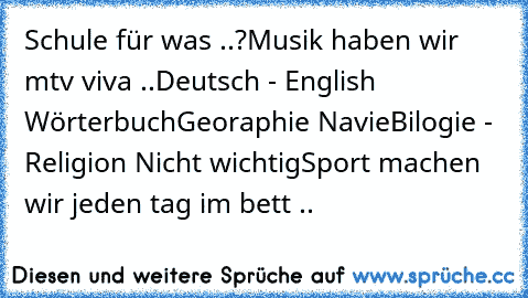 Schule für was ..?
Musik haben wir mtv viva ..
Deutsch - English Wörterbuch
Georaphie Navie
Bilogie - Religion Nicht wichtig
Sport machen wir jeden tag im bett ..