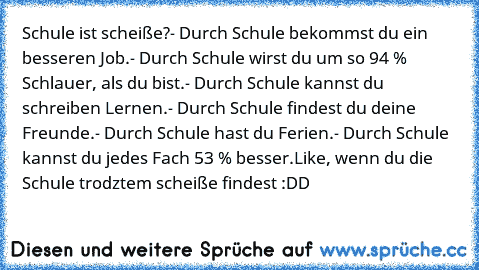 Schule ist scheiße?
- Durch Schule bekommst du ein besseren Job.
- Durch Schule wirst du um so 94 % Schlauer, als du bist.
- Durch Schule kannst du schreiben Lernen.
- Durch Schule findest du deine Freunde.
- Durch Schule hast du Ferien.
- Durch Schule kannst du jedes Fach 53 % besser.
Like, wenn du die Schule trodztem scheiße findest :DD