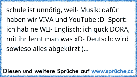 schule ist unnötig, weil
- Musik: dafür haben wir VIVA und YouTube :D
- Sport: ich hab ne WII
- Englisch: ich guck DORA, mit ihr lernt man was xD
- Deutsch: wird sowieso alles abgekürzt (...