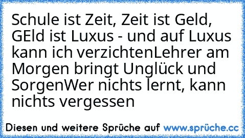 Schule ist Zeit, Zeit ist Geld, GEld ist Luxus - und auf Luxus kann ich verzichten
Lehrer am Morgen bringt Unglück und Sorgen
Wer nichts lernt, kann nichts vergessen