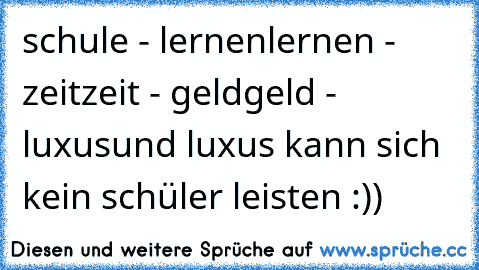 schule - lernen
lernen - zeit
zeit - geld
geld - luxus
und luxus kann sich kein schüler leisten :))