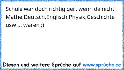 Schule wär doch richtig geil, wenn da nicht Mathe,Deutsch,Englisch,Physik,Geschichte usw ... wären ;)