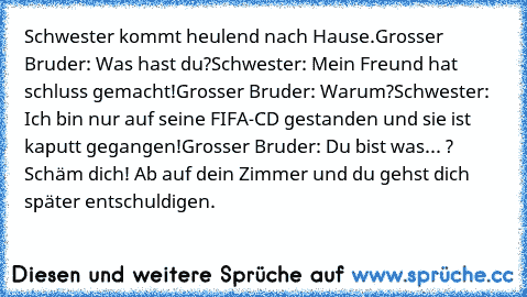 Schwester kommt heulend nach Hause.
Grosser Bruder: Was hast du?
Schwester: Mein Freund hat schluss gemacht!
Grosser Bruder: Warum?
Schwester: Ich bin nur auf seine FIFA-CD gestanden und sie ist kaputt gegangen!
Grosser Bruder: Du bist was... ? Schäm dich! Ab auf dein Zimmer und du gehst dich später entschuldigen.