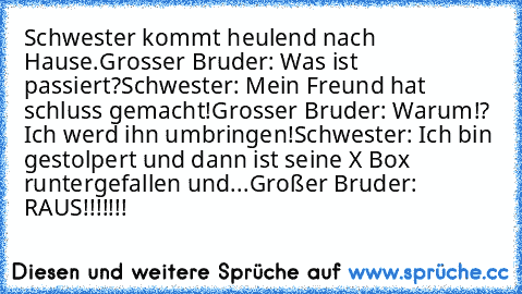 Schwester kommt heulend nach Hause.
Grosser Bruder: Was ist passiert?
Schwester: Mein Freund hat schluss gemacht!
Grosser Bruder: Warum!? Ich werd ihn umbringen!
Schwester: Ich bin gestolpert und dann ist seine X Box runtergefallen und...
Großer Bruder: RAUS!!!!!!!