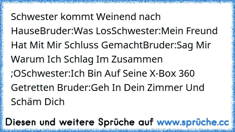 Schwester kommt Weinend nach Hause
Bruder:Was Los
Schwester:Mein Freund Hat Mit Mir Schluss Gemacht
Bruder:Sag Mir Warum Ich Schlag Im Zusammen ;O
Schwester:Ich Bin Auf Seine X-Box 360 Getretten ♥
Bruder:Geh In Dein Zimmer Und Schäm Dich