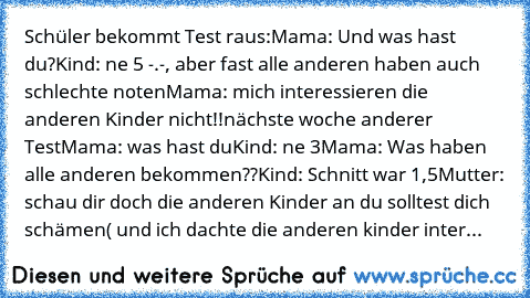 Schüler bekommt Test raus:
Mama: Und was hast du?
Kind: ne 5 -.-, aber fast alle anderen haben auch schlechte noten
Mama: mich interessieren die anderen Kinder nicht!!
nächste woche anderer Test
Mama: was hast du
Kind: ne 3
Mama: Was haben alle anderen bekommen??
Kind: Schnitt war 1,5
Mutter: schau dir doch die anderen Kinder an du solltest dich schämen
( und ich dachte die anderen kinder inter...