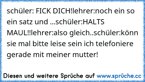 schüler: FICK DICH!
lehrer:noch ein so ein satz und ...
schüler:HALTS MAUL!!
lehrer:also gleich..
schüler:könn sie mal bitte leise sein ich telefoniere gerade mit meiner mutter!