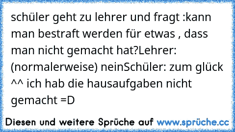 schüler geht zu lehrer und fragt :
kann man bestraft werden für etwas , dass man nicht gemacht hat?
Lehrer: (normalerweise) nein
Schüler: zum glück ^^ ich hab die hausaufgaben nicht gemacht =D