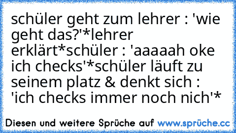 schüler geht zum lehrer : 'wie geht das?'
*lehrer erklärt*
schüler : 'aaaaah oke ich checks'
*schüler läuft zu seinem platz & denkt sich : 'ich checks immer noch nich'*