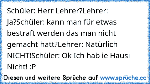 Schüler: Herr Lehrer?
Lehrer: Ja?
Schüler: kann man für etwas bestraft werden das man nicht gemacht hatt?
Lehrer: Natürlich NICHT!
Schüler: Ok Ich hab ie Hausi Nicht! :P