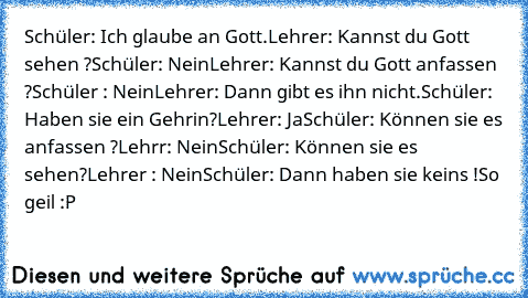 Schüler: Ich glaube an Gott.
Lehrer: Kannst du Gott sehen ?
Schüler: Nein
Lehrer: Kannst du Gott anfassen ?
Schüler : Nein
Lehrer: Dann gibt es ihn nicht.
Schüler: Haben sie ein Gehrin?
Lehrer: Ja
Schüler: Können sie es anfassen ?
Lehrr: Nein
Schüler: Können sie es sehen?
Lehrer : Nein
Schüler: Dann haben sie keins !
So geil :P ♥