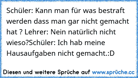 Schüler: Kann man für was bestraft werden dass man gar nicht gemacht hat ? 
Lehrer: Nein natürlich nicht wieso?
Schüler: Ich hab meine Hausaufgaben nicht gemacht.
:D