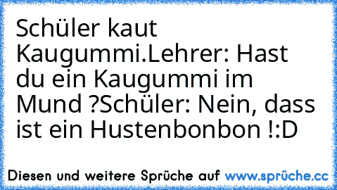 Schüler kaut Kaugummi.
Lehrer: Hast du ein Kaugummi im Mund ?
Schüler: Nein, dass ist ein Hustenbonbon !
:D