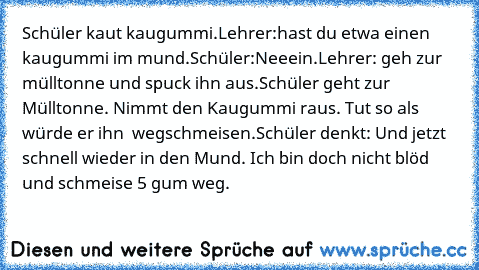 Schüler kaut kaugummi.
Lehrer:hast du etwa einen kaugummi im mund.
Schüler:Neeein.
Lehrer: geh zur mülltonne und spuck ihn aus.
Schüler geht zur Mülltonne. Nimmt den Kaugummi raus. Tut so als würde er ihn  wegschmeisen.
Schüler denkt: Und jetzt schnell wieder in den Mund. Ich bin doch nicht blöd und schmeise 5 gum weg.