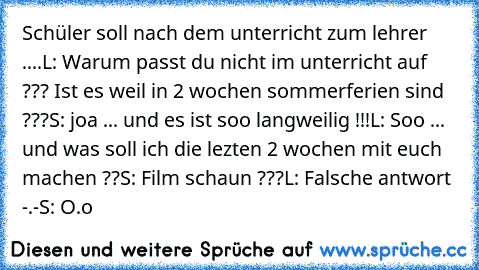 Schüler soll nach dem unterricht zum lehrer ....
L: Warum passt du nicht im unterricht auf ??? Ist es weil in 2 wochen sommerferien sind ???
S: joa ... und es ist soo langweilig !!!
L: Soo ... und was soll ich die lezten 2 wochen mit euch machen ??
S: Film schaun ???
L: Falsche antwort -.-
S: O.o