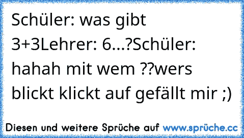 Schüler: was gibt 3+3
Lehrer: 6...?
Schüler: hahah mit wem ??
wers blickt klickt auf gefällt mir ;)