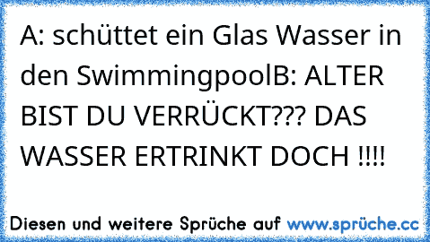 A: schüttet ein Glas Wasser in den Swimmingpool
B: ALTER BIST DU VERRÜCKT??? DAS WASSER ERTRINKT DOCH !!!!