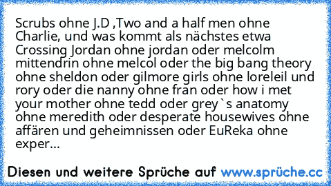 Scrubs ohne J.D ,Two and a half men ohne Charlie, und was kommt als nächstes etwa Crossing Jordan ohne jordan oder melcolm mittendrin ohne melcol oder the big bang theory ohne sheldon oder gilmore girls ohne loreleil und rory oder die nanny ohne fran oder how i met your mother ohne tedd oder grey`s anatomy ohne meredith oder desperate housewives ohne affären und geheimnissen oder EuReka ohne ex...