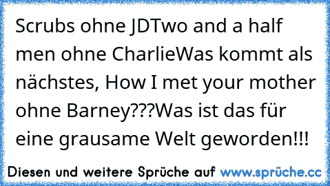 Scrubs ohne JD
Two and a half men ohne Charlie
Was kommt als nächstes, How I met your mother ohne Barney???
Was ist das für eine grausame Welt geworden!!!