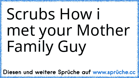 Scrubs ♥
How i met your Mother ♥
Family Guy ♥
