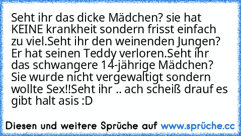 Seht ihr das dicke Mädchen? sie hat KEINE krankheit sondern frisst einfach zu viel.
Seht ihr den weinenden Jungen? Er hat seinen Teddy verloren.
Seht ihr das schwangere 14-jährige Mädchen? Sie wurde nicht vergewaltigt sondern wollte Sex!!
Seht ihr .. ach scheiß drauf es gibt halt asis :D