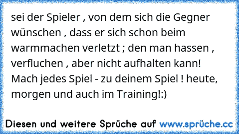 sei der Spieler , von dem sich die Gegner wünschen , dass er sich schon beim warmmachen verletzt ; den man hassen , verfluchen , aber nicht aufhalten kann! Mach jedes Spiel - zu deinem Spiel ! heute, morgen und auch im Training!:)