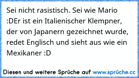 Sei nicht rasistisch. Sei wie Mario :D
Er ist ein Italienischer Klempner, der von Japanern gezeichnet wurde, redet Englisch und sieht aus wie ein Mexikaner :D