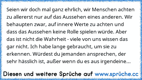 Seien wir doch mal ganz ehrlich, wir Menschen achten zu allererst nur auf das Aussehen eines anderen. Wir behaupten zwar, auf innere Werte zu achten und dass das Aussehen keine Rolle spielen würde. Aber das ist nicht die Wahrheit - viele von uns wissen das gar nicht. Ich habe lange gebraucht, um sie zu erkennen. Würdest du jemanden ansprechen, der sehr hässlich ist, außer wenn du es aus irgende...