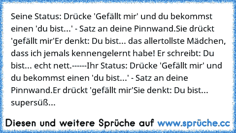 Seine Status: Drücke 'Gefällt mir' und du bekommst einen 'du bist...' - Satz an deine Pinnwand.
Sie drückt 'gefällt mir'
Er denkt: Du bist... das allertollste Mädchen, dass ich jemals kennengelernt habe! ♥♥
Er schreibt: Du bist... echt nett.
------
Ihr Status: Drücke 'Gefällt mir' und du bekommst einen 'du bist...' - Satz an deine Pinnwand.
Er drückt 'gefällt mir'
Sie denkt: Du bist... supersüß...